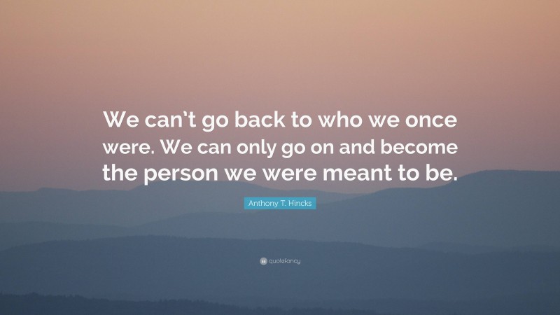 Anthony T. Hincks Quote: “We can’t go back to who we once were. We can only go on and become the person we were meant to be.”