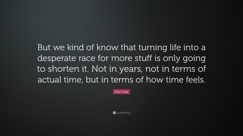 Matt Haig Quote: “But we kind of know that turning life into a desperate race for more stuff is only going to shorten it. Not in years, not in terms of actual time, but in terms of how time feels.”