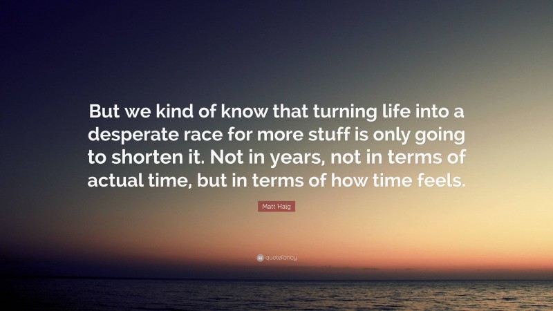 Matt Haig Quote: “But we kind of know that turning life into a desperate race for more stuff is only going to shorten it. Not in years, not in terms of actual time, but in terms of how time feels.”