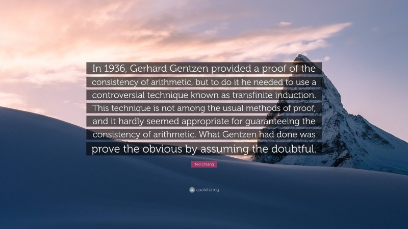 Ted Chiang Quote: “In 1936, Gerhard Gentzen provided a proof of the consistency of arithmetic, but to do it he needed to use a controversial technique known as transfinite induction. This technique is not among the usual methods of proof, and it hardly seemed appropriate for guaranteeing the consistency of arithmetic. What Gentzen had done was prove the obvious by assuming the doubtful.”