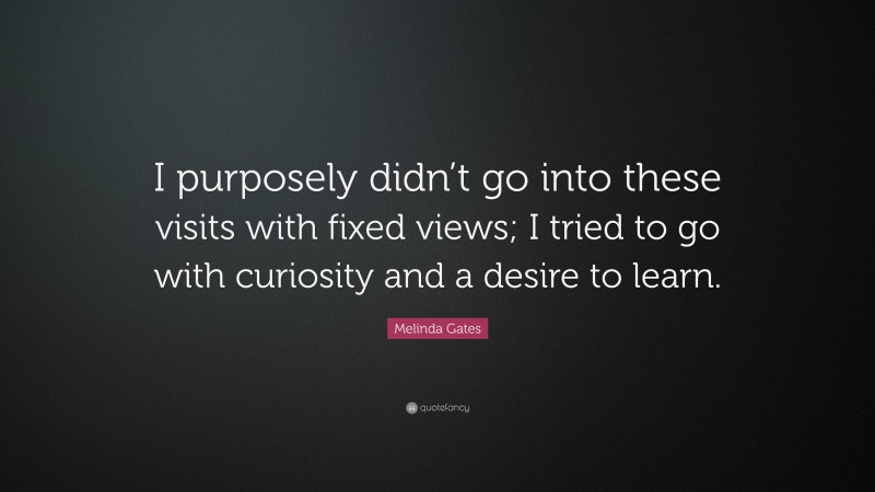 Melinda Gates Quote: “I purposely didn’t go into these visits with fixed views; I tried to go with curiosity and a desire to learn.”