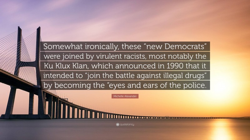 Michelle Alexander Quote: “Somewhat ironically, these “new Democrats” were joined by virulent racists, most notably the Ku Klux Klan, which announced in 1990 that it intended to “join the battle against illegal drugs” by becoming the “eyes and ears of the police.”