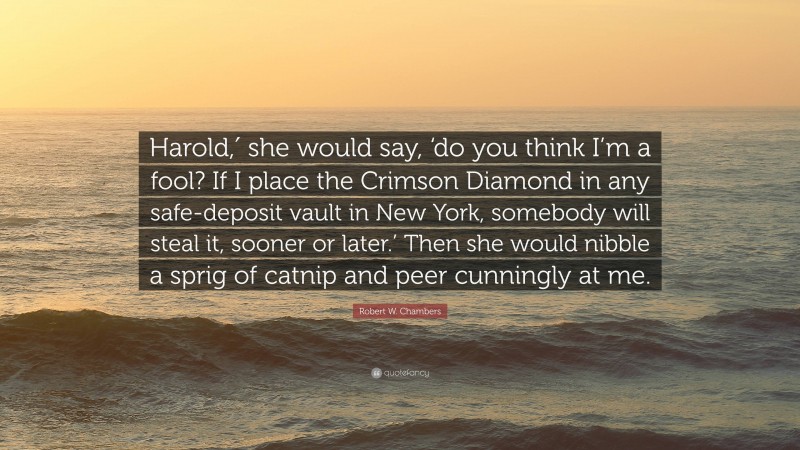 Robert W. Chambers Quote: “Harold,′ she would say, ‘do you think I’m a fool? If I place the Crimson Diamond in any safe-deposit vault in New York, somebody will steal it, sooner or later.’ Then she would nibble a sprig of catnip and peer cunningly at me.”