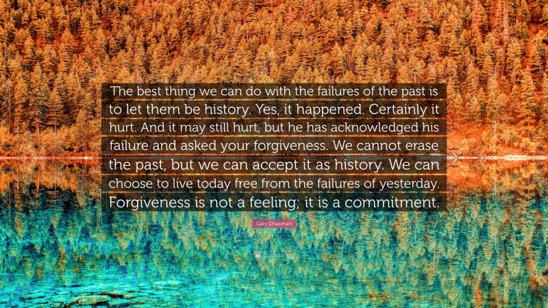 Gary Chapman Quote: “The best thing we can do with the failures of the past is to let them be history. Yes, it happened. Certainly it hurt. And it may still hurt, but he has acknowledged his failure and asked your forgiveness. We cannot erase the past, but we can accept it as history. We can choose to live today free from the failures of yesterday. Forgiveness is not a feeling; it is a commitment.”
