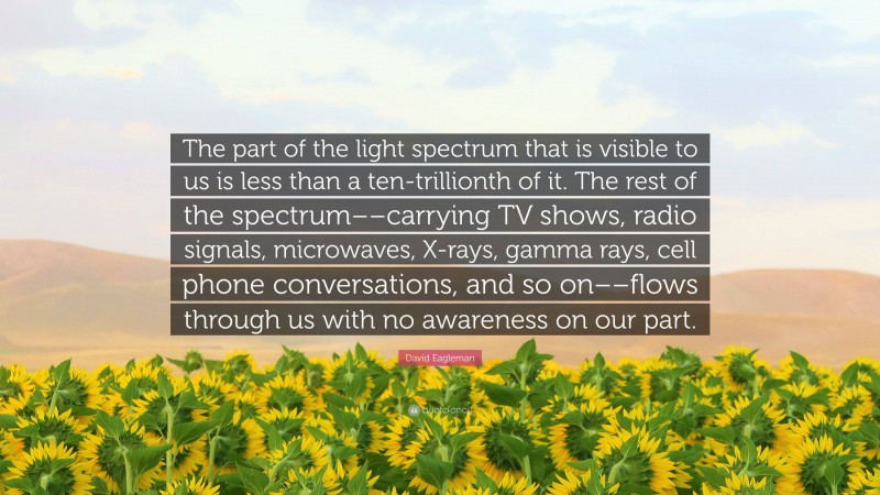 David Eagleman Quote: “The part of the light spectrum that is visible to us is less than a ten-trillionth of it. The rest of the spectrum––carrying TV shows, radio signals, microwaves, X-rays, gamma rays, cell phone conversations, and so on––flows through us with no awareness on our part.”