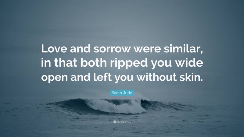 Sarah Jude Quote: “Love and sorrow were similar, in that both ripped you wide open and left you without skin.”