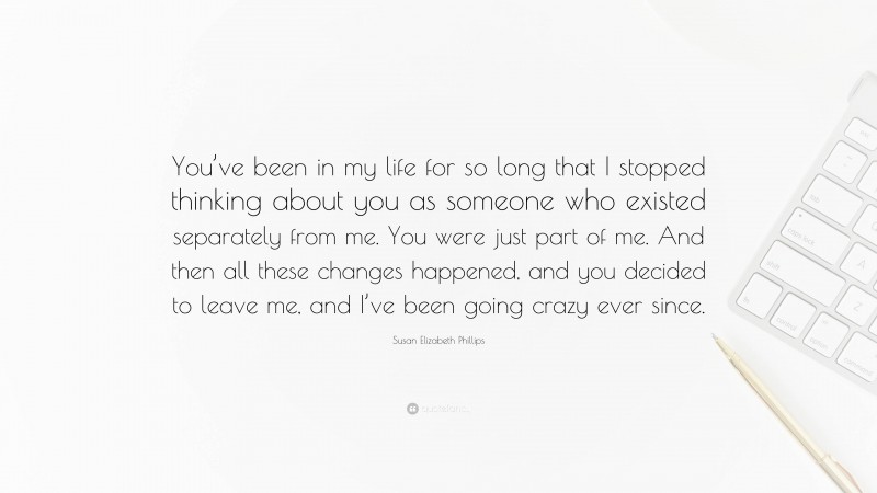 Susan Elizabeth Phillips Quote: “You’ve been in my life for so long that I stopped thinking about you as someone who existed separately from me. You were just part of me. And then all these changes happened, and you decided to leave me, and I’ve been going crazy ever since.”