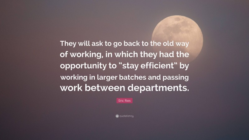 Eric Ries Quote: “They will ask to go back to the old way of working, in which they had the opportunity to “stay efficient” by working in larger batches and passing work between departments.”