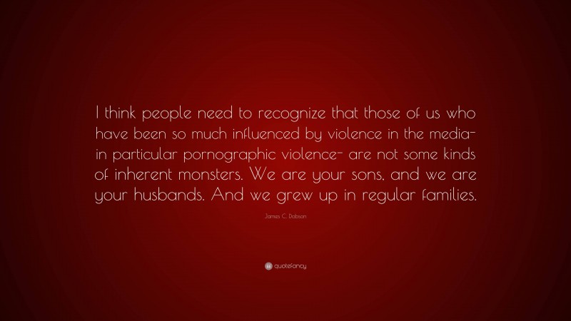 James C. Dobson Quote: “I think people need to recognize that those of us who have been so much influenced by violence in the media- in particular pornographic violence- are not some kinds of inherent monsters. We are your sons, and we are your husbands. And we grew up in regular families.”