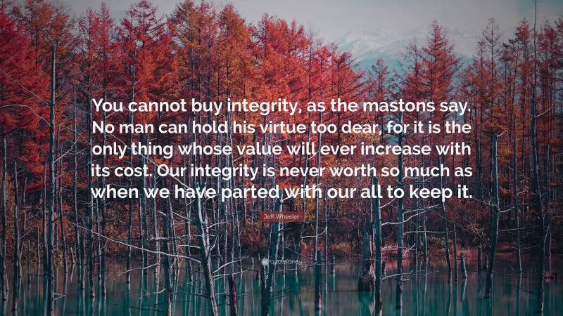 Jeff Wheeler Quote: “You cannot buy integrity, as the mastons say. No man can hold his virtue too dear, for it is the only thing whose value will ever increase with its cost. Our integrity is never worth so much as when we have parted with our all to keep it.”