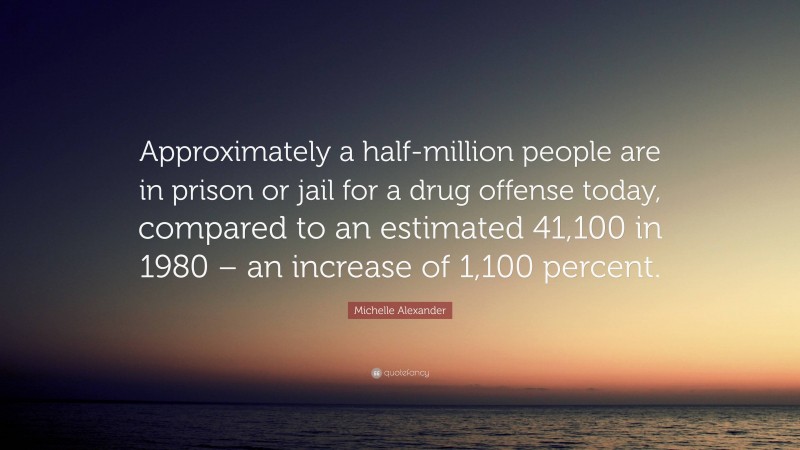 Michelle Alexander Quote: “Approximately a half-million people are in prison or jail for a drug offense today, compared to an estimated 41,100 in 1980 – an increase of 1,100 percent.”