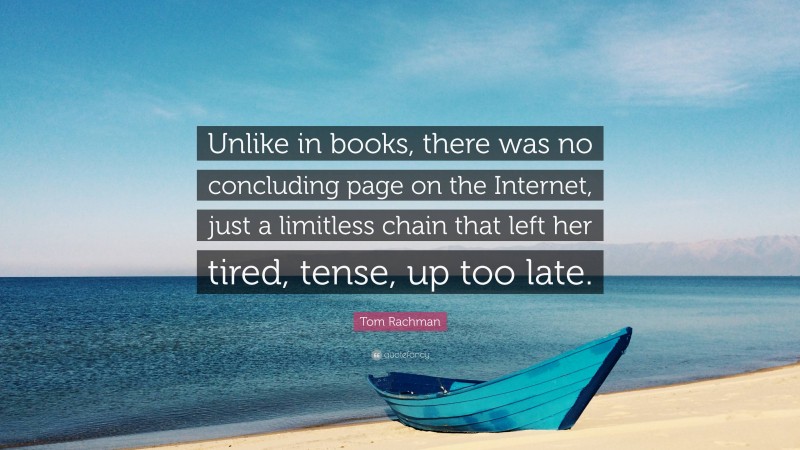Tom Rachman Quote: “Unlike in books, there was no concluding page on the Internet, just a limitless chain that left her tired, tense, up too late.”