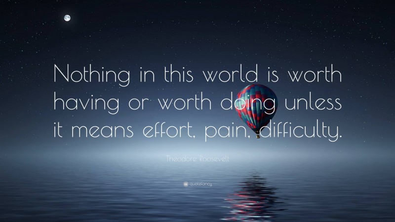 Theodore Roosevelt Quote: “Nothing in this world is worth having or worth doing unless it means effort, pain, difficulty.”