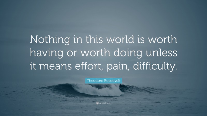 Theodore Roosevelt Quote: “Nothing in this world is worth having or worth doing unless it means effort, pain, difficulty.”