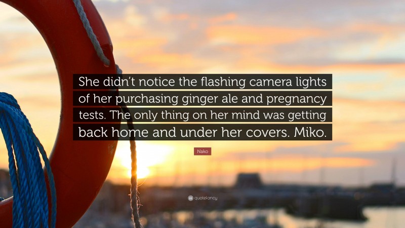 Nako Quote: “She didn’t notice the flashing camera lights of her purchasing ginger ale and pregnancy tests. The only thing on her mind was getting back home and under her covers. Miko.”