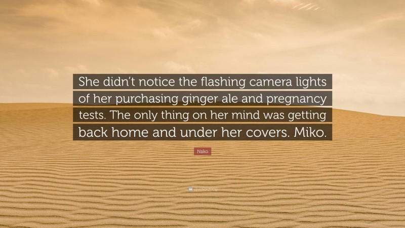 Nako Quote: “She didn’t notice the flashing camera lights of her purchasing ginger ale and pregnancy tests. The only thing on her mind was getting back home and under her covers. Miko.”