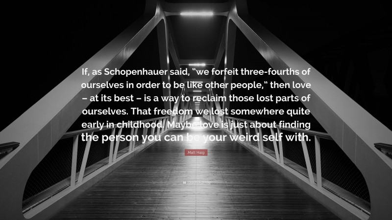 Matt Haig Quote: “If, as Schopenhauer said, “we forfeit three-fourths of ourselves in order to be like other people,” then love – at its best – is a way to reclaim those lost parts of ourselves. That freedom we lost somewhere quite early in childhood. Maybe love is just about finding the person you can be your weird self with.”