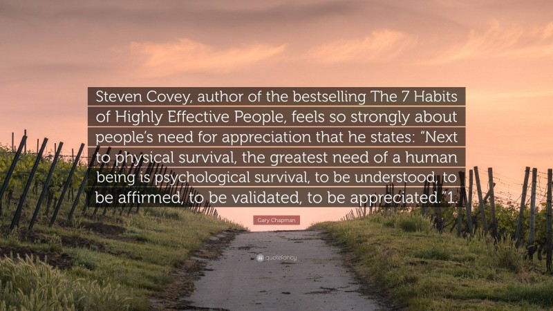Gary Chapman Quote: “Steven Covey, author of the bestselling The 7 Habits of Highly Effective People, feels so strongly about people’s need for appreciation that he states: “Next to physical survival, the greatest need of a human being is psychological survival, to be understood, to be affirmed, to be validated, to be appreciated.”1.”