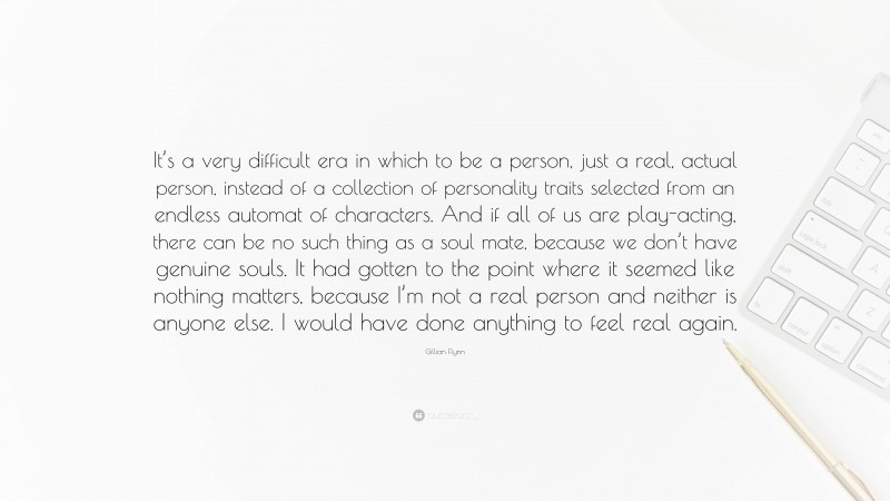 Gillian Flynn Quote: “It’s a very difficult era in which to be a person, just a real, actual person, instead of a collection of personality traits selected from an endless automat of characters. And if all of us are play-acting, there can be no such thing as a soul mate, because we don’t have genuine souls. It had gotten to the point where it seemed like nothing matters, because I’m not a real person and neither is anyone else. I would have done anything to feel real again.”