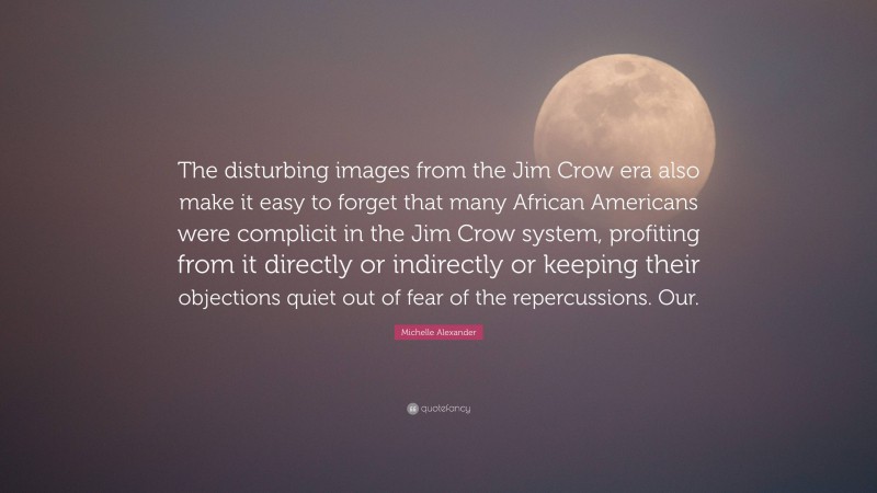 Michelle Alexander Quote: “The disturbing images from the Jim Crow era also make it easy to forget that many African Americans were complicit in the Jim Crow system, profiting from it directly or indirectly or keeping their objections quiet out of fear of the repercussions. Our.”