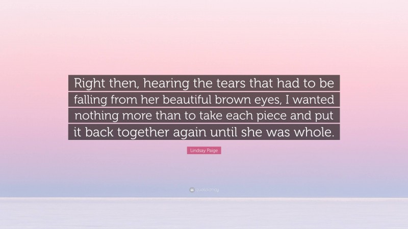 Lindsay Paige Quote: “Right then, hearing the tears that had to be falling from her beautiful brown eyes, I wanted nothing more than to take each piece and put it back together again until she was whole.”