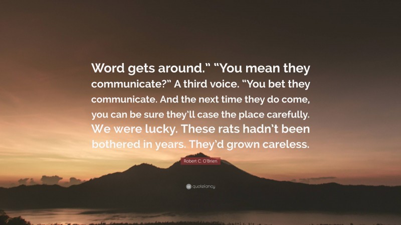 Robert C. O'Brien Quote: “Word gets around.” “You mean they communicate?” A third voice. “You bet they communicate. And the next time they do come, you can be sure they’ll case the place carefully. We were lucky. These rats hadn’t been bothered in years. They’d grown careless.”