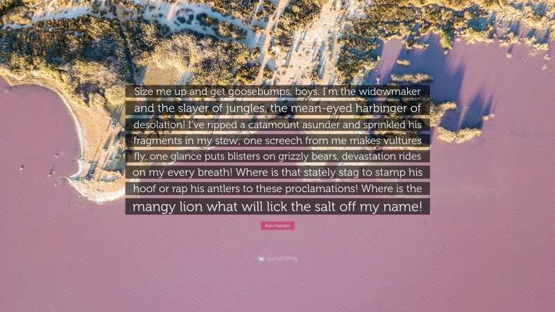 Ron Hansen Quote: “Size me up and get goosebumps, boys. I’m the widowmaker and the slayer of jungles, the mean-eyed harbinger of desolation! I’ve ripped a catamount asunder and sprinkled his fragments in my stew; one screech from me makes vultures fly, one glance puts blisters on grizzly bears, devastation rides on my every breath! Where is that stately stag to stamp his hoof or rap his antlers to these proclamations! Where is the mangy lion what will lick the salt off my name!”