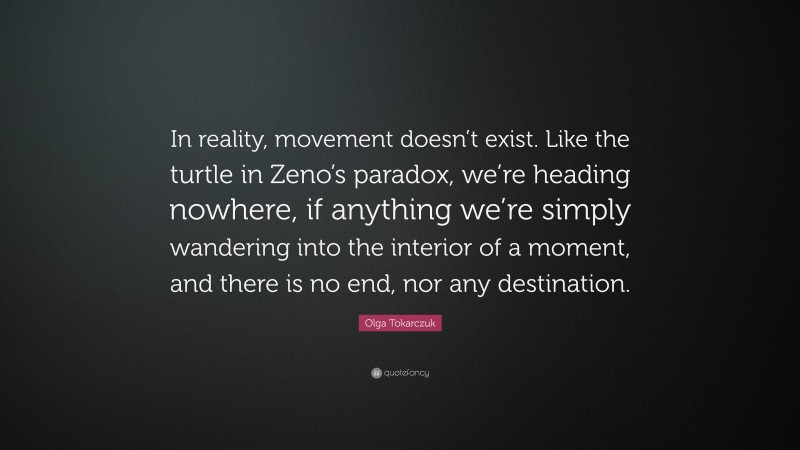 Olga Tokarczuk Quote: “In reality, movement doesn’t exist. Like the turtle in Zeno’s paradox, we’re heading nowhere, if anything we’re simply wandering into the interior of a moment, and there is no end, nor any destination.”