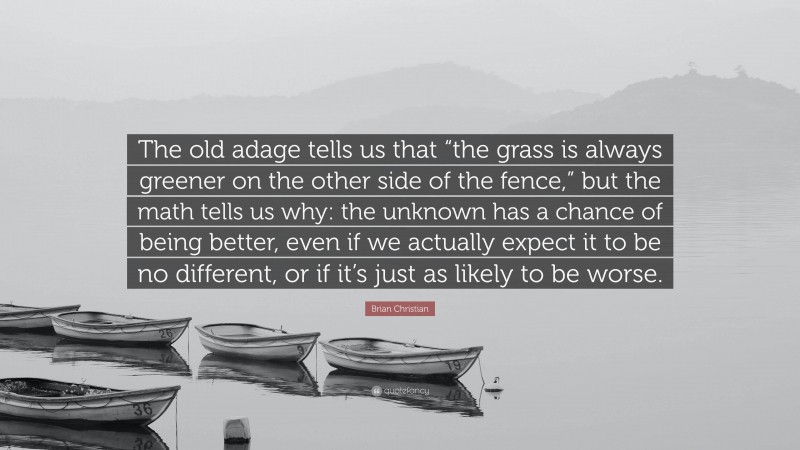 Brian Christian Quote: “The old adage tells us that “the grass is always greener on the other side of the fence,” but the math tells us why: the unknown has a chance of being better, even if we actually expect it to be no different, or if it’s just as likely to be worse.”