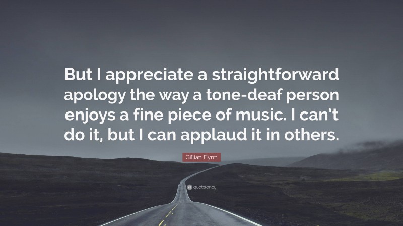 Gillian Flynn Quote: “But I appreciate a straightforward apology the way a tone-deaf person enjoys a fine piece of music. I can’t do it, but I can applaud it in others.”