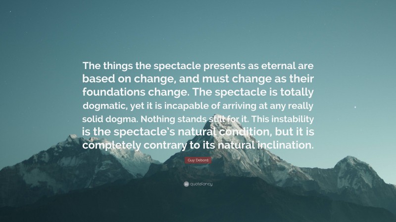 Guy Debord Quote: “The things the spectacle presents as eternal are based on change, and must change as their foundations change. The spectacle is totally dogmatic, yet it is incapable of arriving at any really solid dogma. Nothing stands still for it. This instability is the spectacle’s natural condition, but it is completely contrary to its natural inclination.”