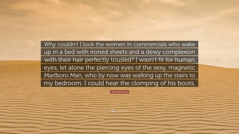 Ree Drummond Quote: “Why couldn’t I look the women in commercials who wake up in a bed with ironed sheets and a dewy complexion with their hair perfectly tousled? I wasn’t fit for human eyes, let alone the piercing eyes of the sexy, magnetic Marlboro Man, who by now was walking up the stairs to my bedroom. I could hear the clomping of his boots.”