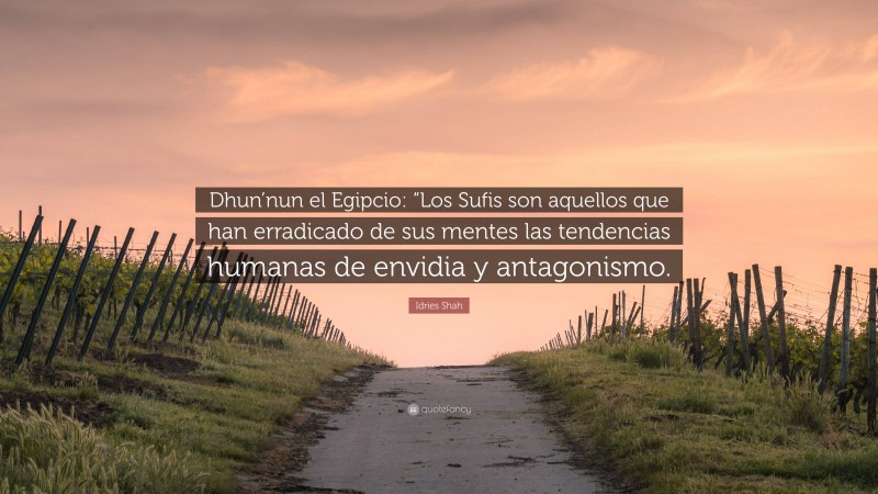 Idries Shah Quote: “Dhun’nun el Egipcio: “Los Sufis son aquellos que han erradicado de sus mentes las tendencias humanas de envidia y antagonismo.”