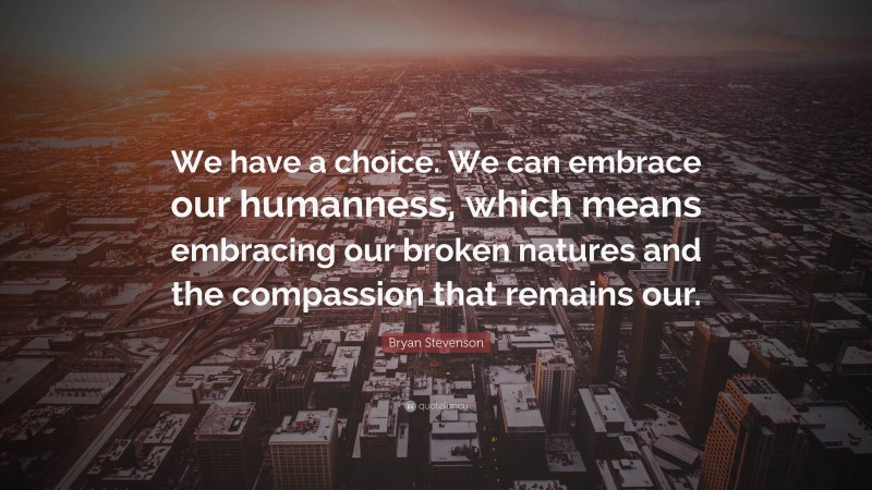 Bryan Stevenson Quote: “We have a choice. We can embrace our humanness, which means embracing our broken natures and the compassion that remains our.”