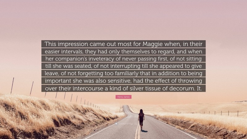 Henry James Quote: “This impression came out most for Maggie when, in their easier intervals, they had only themselves to regard, and when her companion’s inveteracy of never passing first, of not sitting till she was seated, of not interrupting till she appeared to give leave, of not forgetting too familiarly that in addition to being important she was also sensitive, had the effect of throwing over their intercourse a kind of silver tissue of decorum. It.”