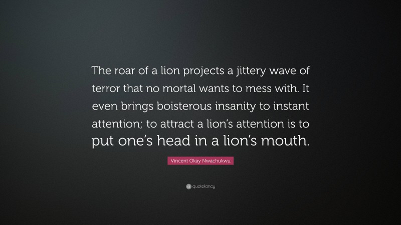 Vincent Okay Nwachukwu Quote: “The roar of a lion projects a jittery wave of terror that no mortal wants to mess with. It even brings boisterous insanity to instant attention; to attract a lion’s attention is to put one’s head in a lion’s mouth.”