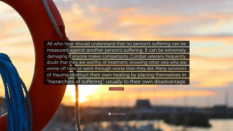 Jonathan Shay Quote: “All who hear should understand that no person’s suffering can be measured against another person’s suffering. It can be extremely damaging if anyone makes comparisons. Combat veterans frequently doubt that they are worthy of treatment, knowing other vets who are worse off now or went through worse than they did. Many survivors of trauma obstruct their own healing by placing themselves in “hierarchies of suffering”, usually to their own disadvantage.”