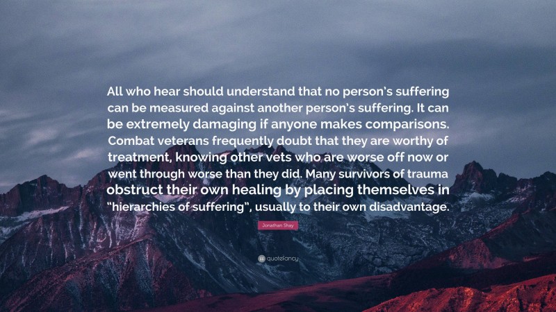 Jonathan Shay Quote: “All who hear should understand that no person’s suffering can be measured against another person’s suffering. It can be extremely damaging if anyone makes comparisons. Combat veterans frequently doubt that they are worthy of treatment, knowing other vets who are worse off now or went through worse than they did. Many survivors of trauma obstruct their own healing by placing themselves in “hierarchies of suffering”, usually to their own disadvantage.”