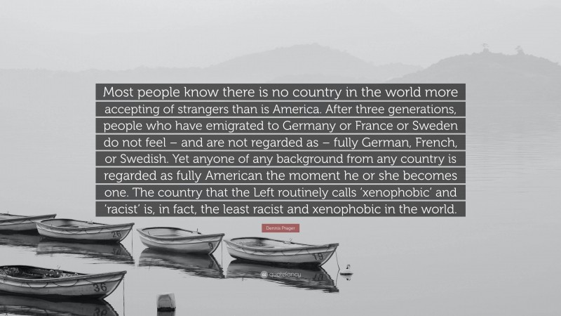 Dennis Prager Quote: “Most people know there is no country in the world more accepting of strangers than is America. After three generations, people who have emigrated to Germany or France or Sweden do not feel – and are not regarded as – fully German, French, or Swedish. Yet anyone of any background from any country is regarded as fully American the moment he or she becomes one. The country that the Left routinely calls ‘xenophobic’ and ‘racist’ is, in fact, the least racist and xenophobic in the world.”