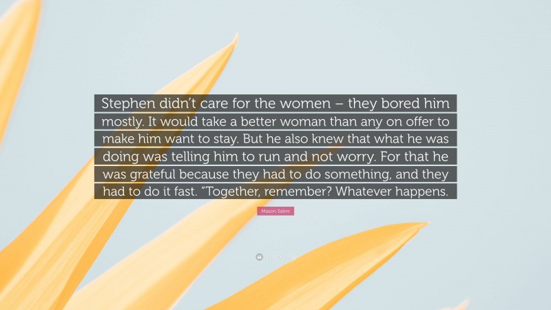 Mason Sabre Quote: “Stephen didn’t care for the women – they bored him mostly. It would take a better woman than any on offer to make him want to stay. But he also knew that what he was doing was telling him to run and not worry. For that he was grateful because they had to do something, and they had to do it fast. “Together, remember? Whatever happens.”