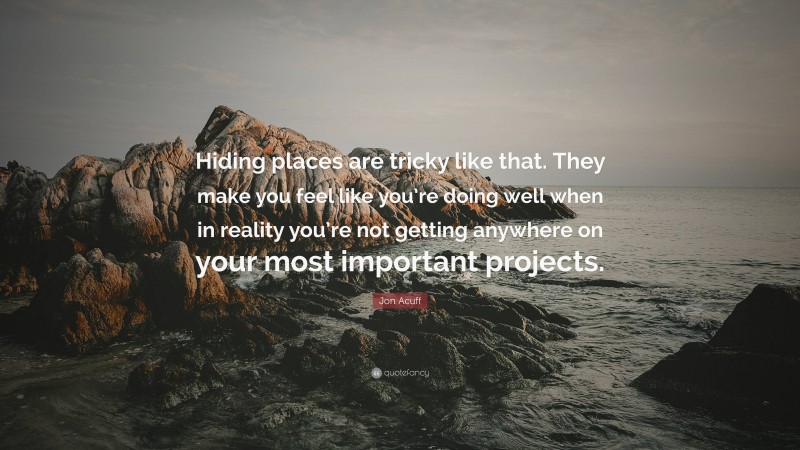 Jon Acuff Quote: “Hiding places are tricky like that. They make you feel like you’re doing well when in reality you’re not getting anywhere on your most important projects.”