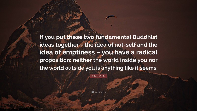 Robert Wright Quote: “If you put these two fundamental Buddhist ideas together – the idea of not-self and the idea of emptiness – you have a radical proposition: neither the world inside you nor the world outside you is anything like it seems.”