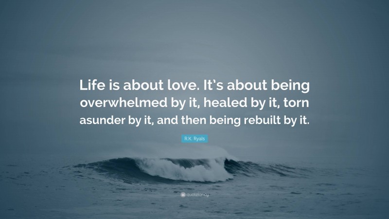 R.K. Ryals Quote: “Life is about love. It’s about being overwhelmed by it, healed by it, torn asunder by it, and then being rebuilt by it.”