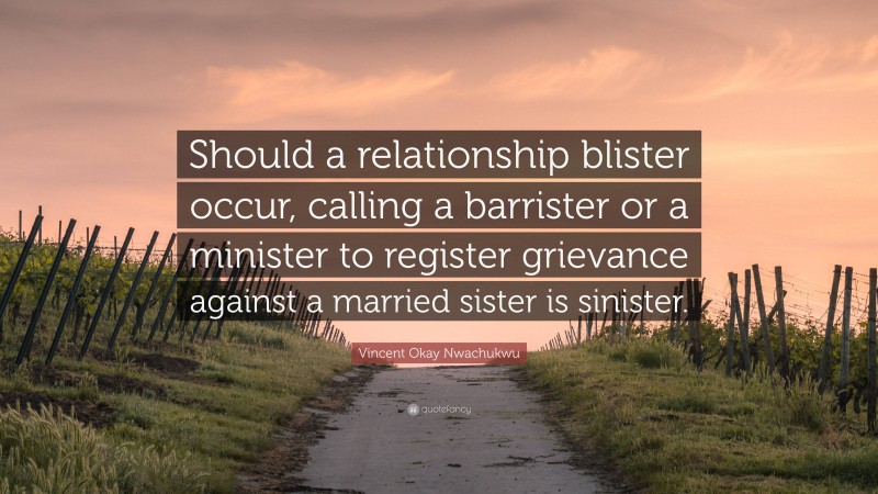 Vincent Okay Nwachukwu Quote: “Should a relationship blister occur, calling a barrister or a minister to register grievance against a married sister is sinister.”