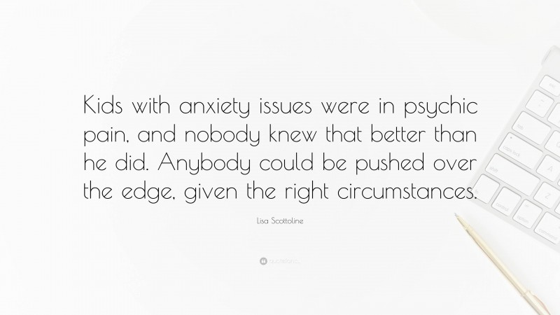 Lisa Scottoline Quote: “Kids with anxiety issues were in psychic pain, and nobody knew that better than he did. Anybody could be pushed over the edge, given the right circumstances.”