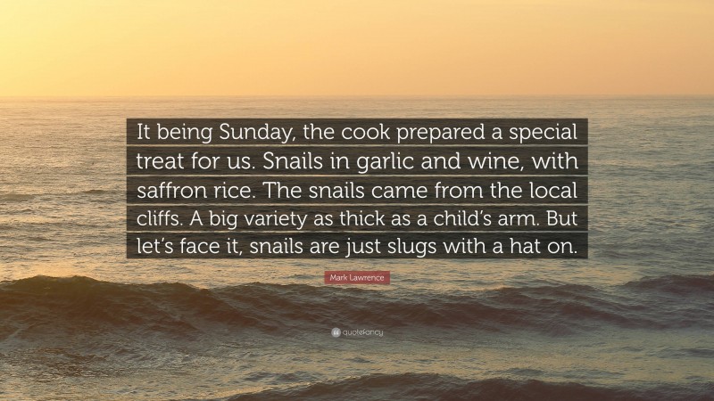 Mark Lawrence Quote: “It being Sunday, the cook prepared a special treat for us. Snails in garlic and wine, with saffron rice. The snails came from the local cliffs. A big variety as thick as a child’s arm. But let’s face it, snails are just slugs with a hat on.”