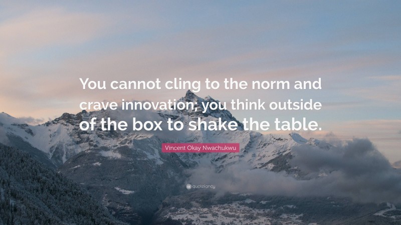 Vincent Okay Nwachukwu Quote: “You cannot cling to the norm and crave innovation; you think outside of the box to shake the table.”