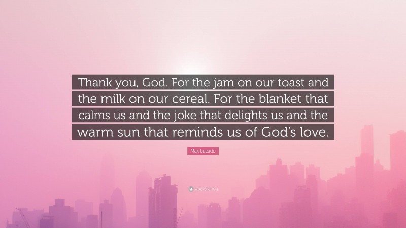 Max Lucado Quote: “Thank you, God. For the jam on our toast and the milk on our cereal. For the blanket that calms us and the joke that delights us and the warm sun that reminds us of God’s love.”