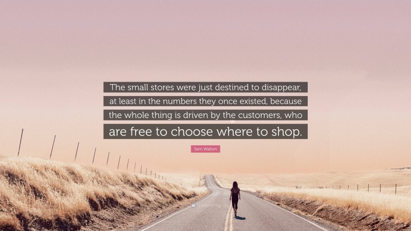 Sam Walton Quote: “The small stores were just destined to disappear, at least in the numbers they once existed, because the whole thing is driven by the customers, who are free to choose where to shop.”