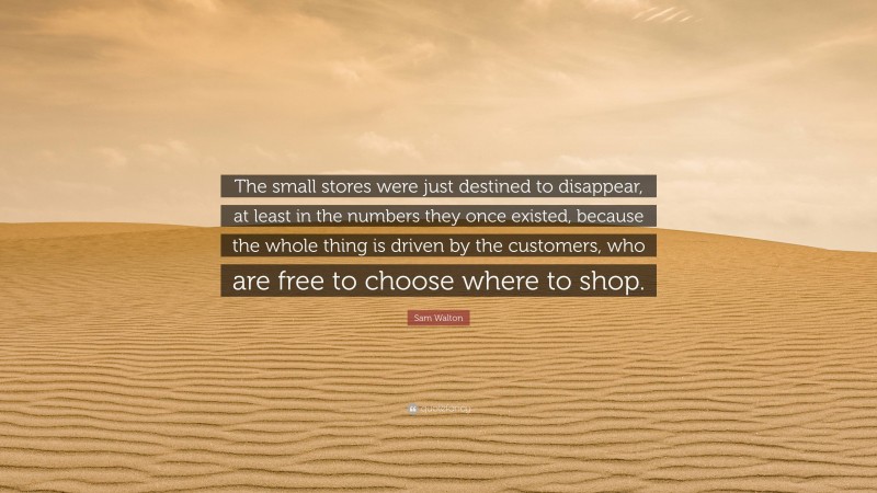 Sam Walton Quote: “The small stores were just destined to disappear, at least in the numbers they once existed, because the whole thing is driven by the customers, who are free to choose where to shop.”